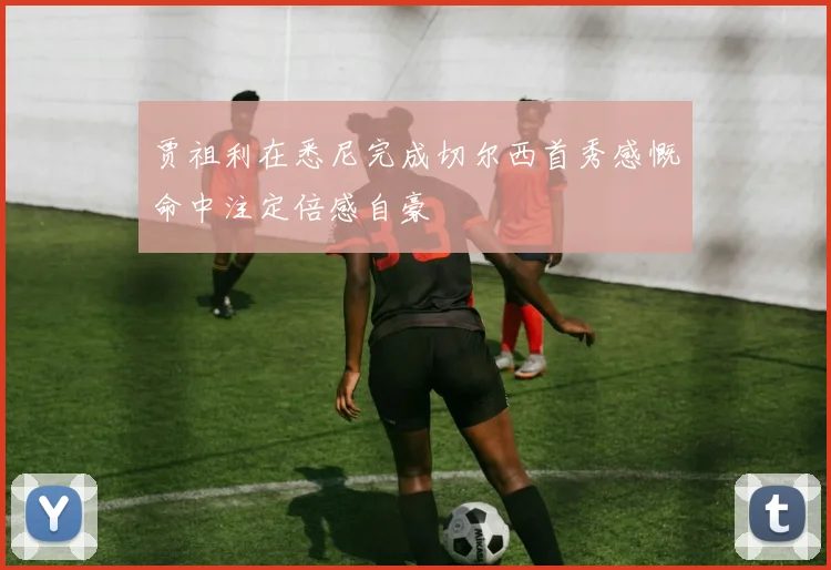 贾祖利在悉尼完成切尔西首秀感慨命中注定倍感自豪