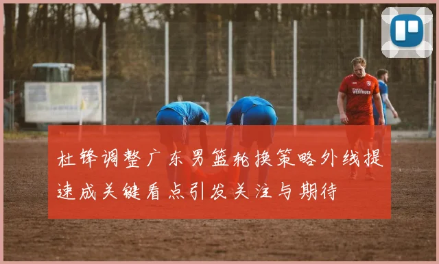 杜锋调整广东男篮轮换策略外线提速成关键看点引发关注与期待
