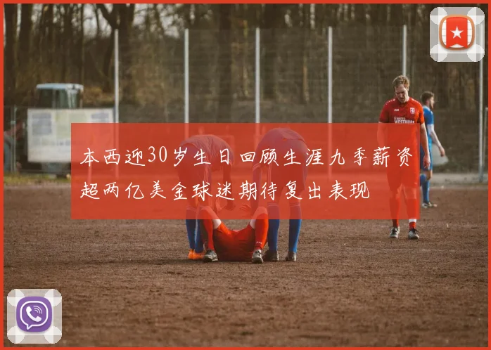 本西迎30岁生日回顾生涯九季薪资超两亿美金球迷期待复出表现