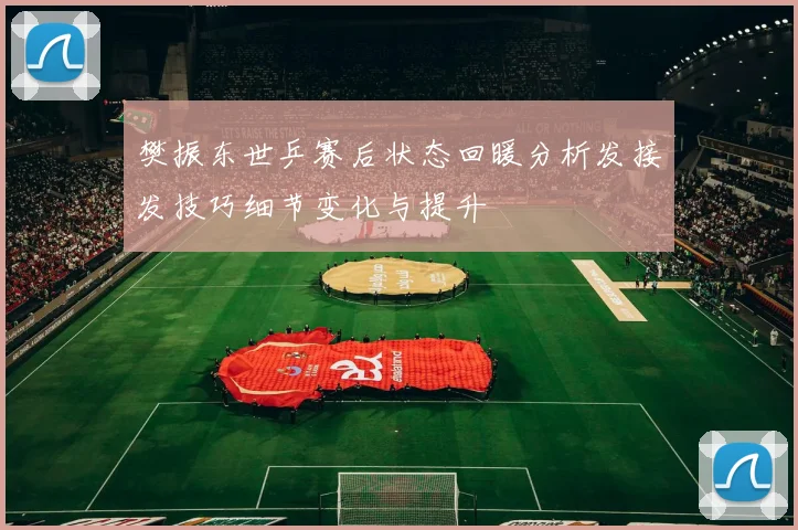 樊振东世乒赛后状态回暖分析发接发技巧细节变化与提升