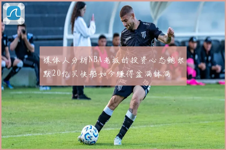 媒体人分析NBA老板的投资心态鲍尔默20亿买快船如今赚得盆满钵满
