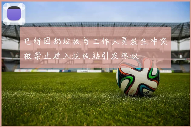 巴特因扔垃圾与工作人员发生冲突被禁止进入垃圾站引发热议