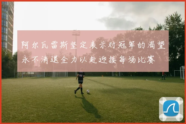 阿尔瓦雷斯坚定表示对冠军的渴望永不消退全力以赴迎接每场比赛