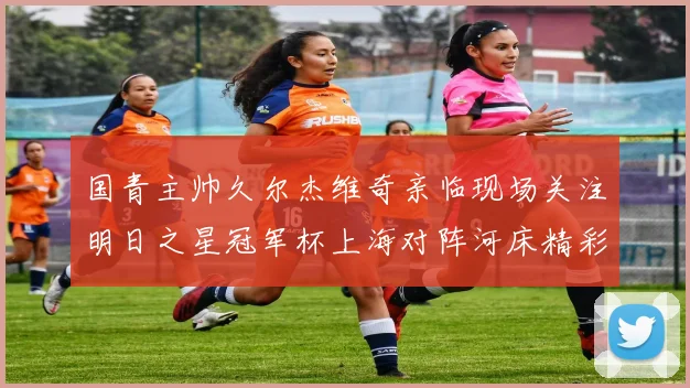 国青主帅久尔杰维奇亲临现场关注明日之星冠军杯上海对阵河床精彩对决
