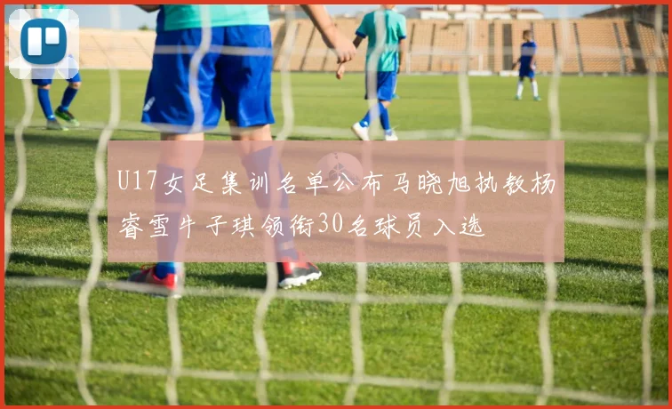 U17女足集训名单公布马晓旭执教杨睿雪牛子琪领衔30名球员入选