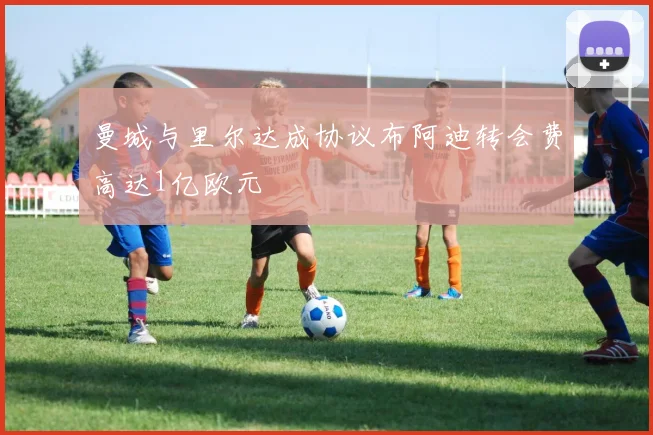 曼城与里尔达成协议布阿迪转会费高达1亿欧元