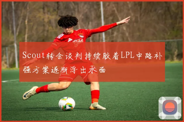 Scout转会谈判持续胶着LPL中路补强方案逐渐浮出水面